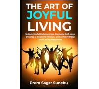 The Art of Joyful Living: Unlock Joyful Relationships, Cultivate Self-Love, Develop a Resilient Mindset, and Achieve Deep and Lasting Happiness