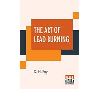 The Art Of Lead Burning: A Practical Treatise Explaining The Apparatus And Processes.