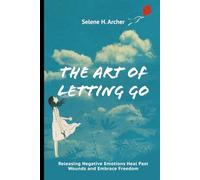 The Art of Letting Go: Releasing Negative Emotions Heal Past Wounds and Embrace Freedom