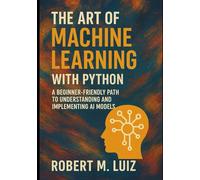 The Art of Machine Learning with Python: A Beginner-Friendly Path to Understanding and Implementing AI Models