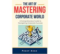 The Art of Mastering Corporate World - A comprehensive guide to Navigating Corporate Success: Essential Strategies for Career Advancement