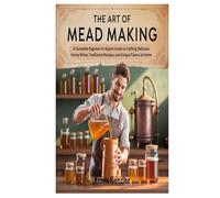 THE ART OF MEAD MAKING: A Complete Beginner-to-Expert Guide to Crafting Delicious Honey Wines, Traditional Recipes, and Unique Flavors at Home