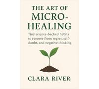 The Art of Micro-Healing: Tiny Science-Backed Habits to Recover from Regret, Self-Doubt, and Negative Thinking