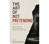 The Art of Not Pretending: Master Authentic Acting, Character, Voice & Performance