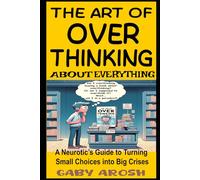 The Art Of Overthinking About Everything: A Neurotic’s Guide to Turning Small Choices into Big Crises