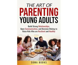 The Art of Parenting Young Adults: Build Strong Relationships, Open Communication, and Decision-Making to Raise Kids Who are Resilient and Healthy