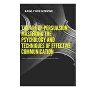 The Art of Persuasion: How to Influence Others Ethically and Achieve Your Goals