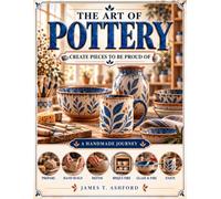 The Art of Pottery: Create Beautiful Ceramic Pieces You'll Be Proud to Use and Display, and Surprise the People You Love with One-of-a-Kind Handmade Gifts-Even If You've Never Touched Clay Before
