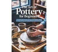 The Art of Pottery for Beginners: A Complete Step-by-Step Journey to Hand-Building, Wheel-Throwing, Glazing, and Creating Mindful Ceramic Art at Home