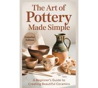 The Art of Pottery Made Simple: A Step-by-Step Beginner’s Guide to Designing, Shaping, Throwing, and Glazing Clay with Ease and Confidence