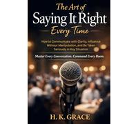 The Art of Saying It Right Everytime: How to Communicate with Clarity, Influence Without Manipulation, and Be Taken Seriously in Any Situation (The Confident Communication Series)