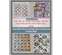 THE ART OF SCRAP QUILTING: CRUMB QUILT PROJECTS FOR EVERY SKILL LEVEL: Reuse Fabric Pieces to Design Warm, Colorful, and Creative Quilts