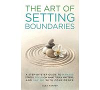 The Art of Setting Boundaries: A Step-by-Step Guide to Manage Stress, Focus on What Truly Matters, and Say No With Confidence