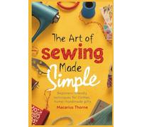The Art of Sewing Made Simple: Beginner-Friendly Techniques for Clothes, Home & Handmade Gifts