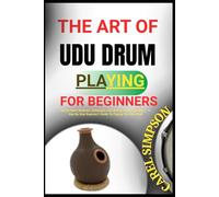 THE ART OF UDU DRUM PLAYING FOR BEGINNERS: Master Basic Rhythms, Techniques, And African Percussion Beats - A Step-By-Step Beginner’s Guide To Playing The Udu Drum
