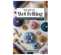 THE ART OF WET FELTING: A Complete Beginner to Advanced Guide with Step by Step Projects
