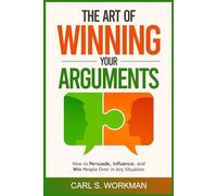 The Art of Winning Your Arguments: How to Persuade, Influence, and Win People Over in Any Situation