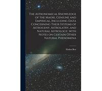The Astronomical Knowledge of the Maori, Geniune and Empirical, Including Data Concerning Their Systems of Astrogeny, Astrolatry, and Natural Astrology, With Notes on Certain Other Natural Phenomena