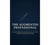 The Augmented Professional: How Knowledge Workers Use AI to Do Deeper Work in Less Time - A Practical System for Analysts, Managers, Writers, and Consultants: 1