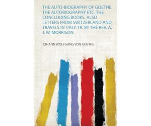 The Auto-Biography of Goethe: the Autobiography Etc. the Concluding Books. Also Letters from Switzerland and Travels in Italy, Tr. by the Rev. A. J. W. Morrison: 1