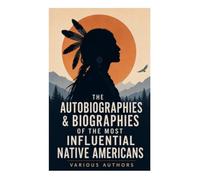 The Autobiographies & Biographies of the Most Influential Native Americans: Exploring the Depth and Diversity of Native American Experiences