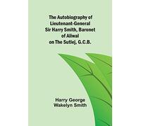 The Autobiography of Lieutenant-General Sir Harry Smith, Baronet of Aliwal on the Sutlej, G.C.B.