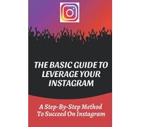 The Basic Guide To Leverage Your Instagram: A Step-By-Step Method To Succeed On Instagram: How To Use Instagram Effectively