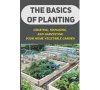 The Basics Of Planting: Creating, Managing, And Harvesting Your Home Vegetable Garden: Home Garden For Beginners
