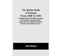 The Battle-Fields Of Ireland, From 1688 To 1691; Including Limerick And Athlone, Aughrim And The Boyne. Being An Outline History Of The Jacobite War In Ireland, And The Causes Which Led To It