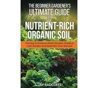 The Beginner Gardener's Ultimate Guide to Nutrient-Rich Soil: The Key to Enhance Plant Growth, Create a Lush Garden and Maximize Harvest