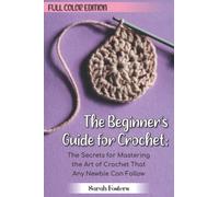 The Beginner’s Guide for Crochet: Full Color Edition: The Secrets for Mastering the Art of Crochet That Any Newbie Can Follow.