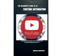 THE BEGINNER’S GUIDE TO AI YOUTUBE AUTOMATION: Automate Scriptwriting, Video Production, and Channel Management Like a Pro