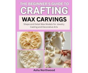 THE BEGINNER’S GUIDE TO CRAFTING WAX CARVINGS: Shape and Detail Wax Models for Jewelry Casting and Decorative Arts