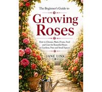 The Beginner’s Guide to Growing Roses: How to Choose, Plant, Prune, Feed and Care for Beautiful Roses in Gardens, Pots and Small Spaces