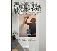 The Beginner’s Guide to Interior & Exterior House Painting: Save Money, Avoid Costly Mistakes, and Get Professional Results