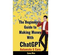 The Beginner’s Guide to Making Money with ChatGPT: Your Ultimate Guide to Making Money Online