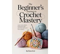 The Beginner’s Journey to Crochet Mastery: Learn Every Stitch, Build Every Skill, and Finish with Your First Creation