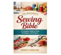 The Beginner’s Sewing Bible: A Complete Guide to Tools, Techniques, and Projects