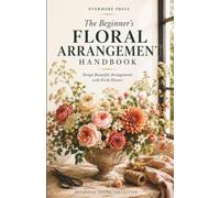 The Beginner's Floral Arrangement Handbook: A Practical Guide to Fresh Flower Design, Seasonal Arrangements & Everyday Floral Styling