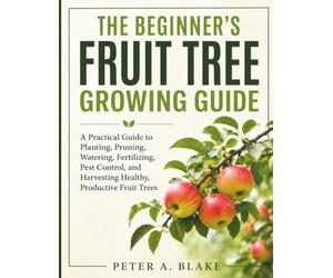 THE BEGINNER'S FRUIT TREE GROWING GUIDE: A Practical Guide to Planting, Pruning, Watering, Fertilizing, Pest Control, and Harvesting Healthy, Productive Fruit Trees
