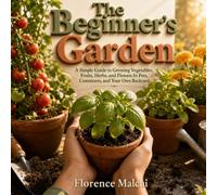 The Beginner's Garden: A Simple Guide to Growing Vegetables, Fruits, Herbs, and Flowers In Pots, Containers, and Your Own Backyard