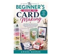 The Beginner's Guide to Card Making: Everything You Need to Know to Create Personalized Greeting Cards Using Stamping, Embossing, Die Cutting, Watercolor, and Interactive Paper Craft Techniques