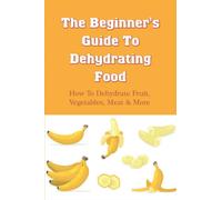 The Beginner's Guide To Dehydrating Food: How To Dehydrate Fruit, Vegetables, Meat & More