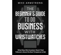 The Beginner's Guide to Do Business with Wristwatches: What New Rich Investors Teach Their Followers About the Best Timepieces to Bet On