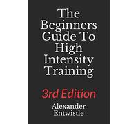 The Beginners Guide to High Intensity Training 3rd Edition: A Complete Breakdown of Anaerobic Resistance Training: 1 (Alexander Entwistle's High Intensity Trainiing Guides)