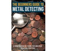 The Beginners Guide To Metal Detecting: A Comprehensive Guide for Amateur Treasure Hunters, with Step-By-Step Instructions, Proven Strategies and Expert Tips: Gold, silver, old coins, watches, rings