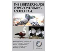 The Beginners Guide to Pigeon Farming and Pet Care: A Simple Handbook to Keeping and Farming Pigeons for Newbies, Species, Choosing, Housing, Feeding, Handling, Health, Breeding, and Training