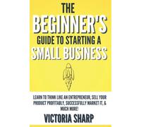The Beginner's Guide to Starting a Small Business: Learn to Think like an Entrepreneur, Sell your Service or Product Profitably, Successfully Market it, & much more!