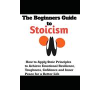The Beginners Guide to Stoicism: How to Apply Stoic Principles to Achieve Emotional Resilience, Toughness, Cofidence and Inner Peace for a Better Life