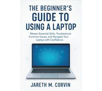 The Beginner's Guide to Using a Laptop: Master Essential Skills, Troubleshoot Common Issues, and Navigate Your Laptop with Confidence